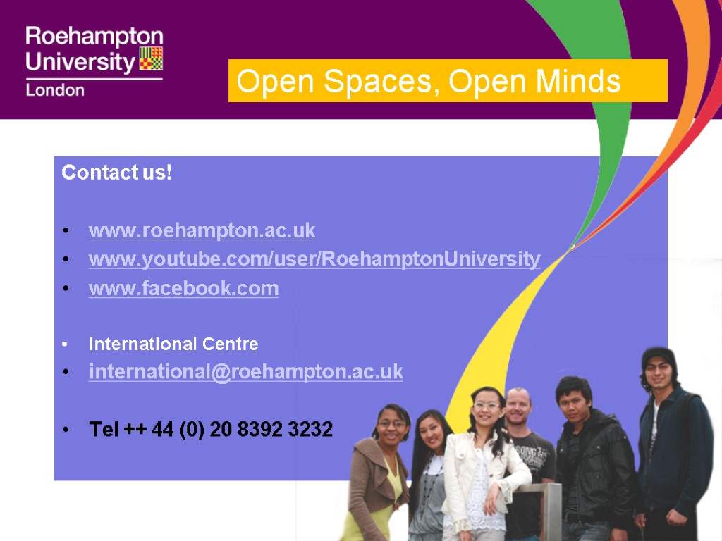 Contact us! www.roehampton.ac.uk www.youtube.com/user/RoehamptonUniversity www.facebook.com International Centre international@roehampton.ac.uk Tel ++ 44 (0) 20 8392